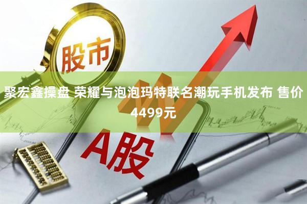 聚宏鑫操盘 荣耀与泡泡玛特联名潮玩手机发布 售价4499元