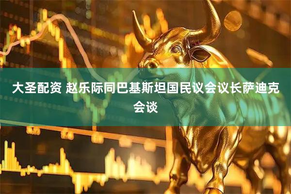 大圣配资 赵乐际同巴基斯坦国民议会议长萨迪克会谈