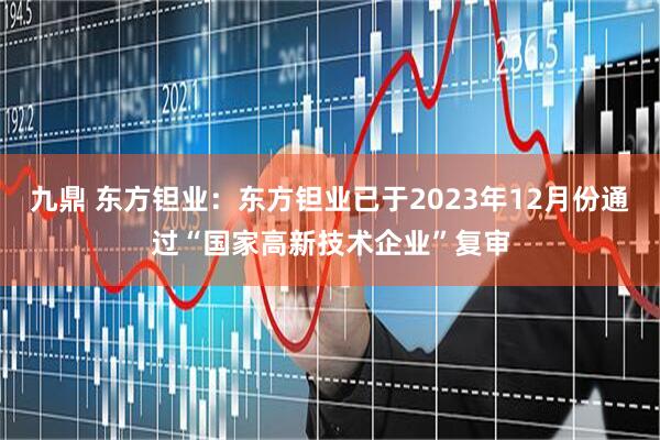 九鼎 东方钽业：东方钽业已于2023年12月份通过“国家高新技术企业”复审