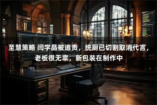 至慧策略 闫学晶被追责，统厨已切割取消代言，老板很无辜，新包装在制作中