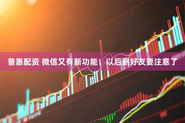 普惠配资 微信又有新功能！以后删好友要注意了