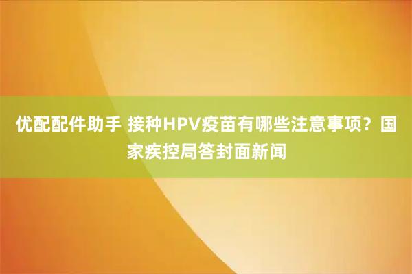 优配配件助手 接种HPV疫苗有哪些注意事项？国家疾控局答封面新闻