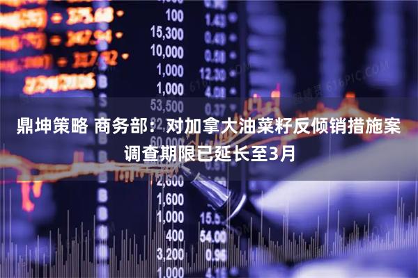 鼎坤策略 商务部：对加拿大油菜籽反倾销措施案调查期限已延长至3月