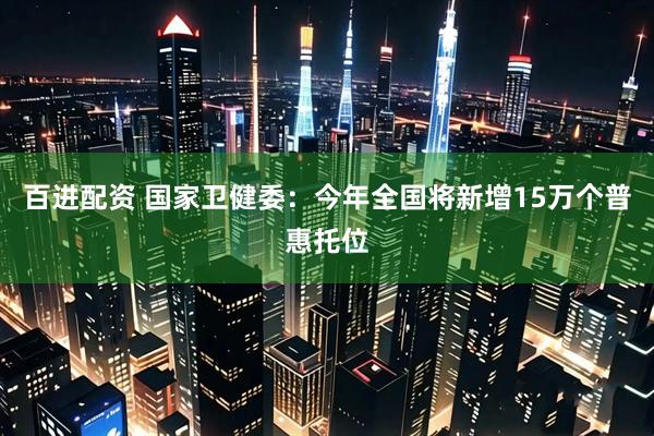 百进配资 国家卫健委：今年全国将新增15万个普惠托位