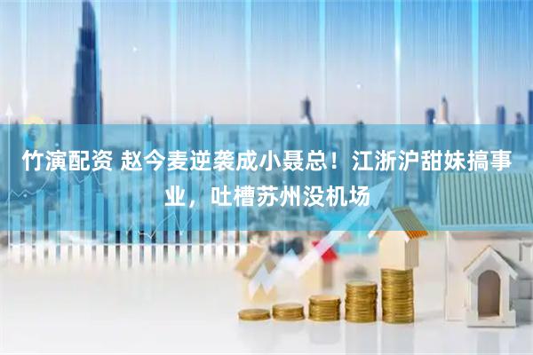 竹演配资 赵今麦逆袭成小聂总!江浙沪甜妹搞事业,吐槽苏州没机场