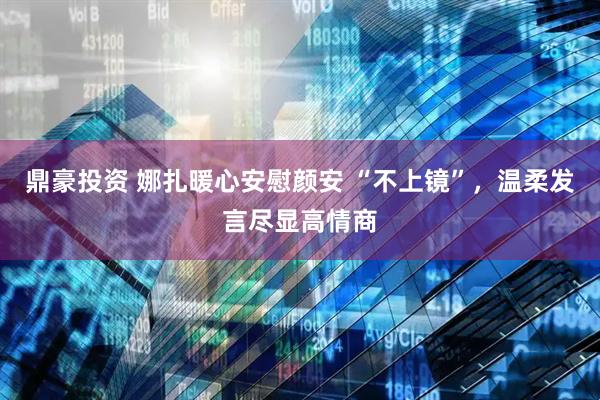 鼎豪投资 娜扎暖心安慰颜安 “不上镜”，温柔发言尽显高情商