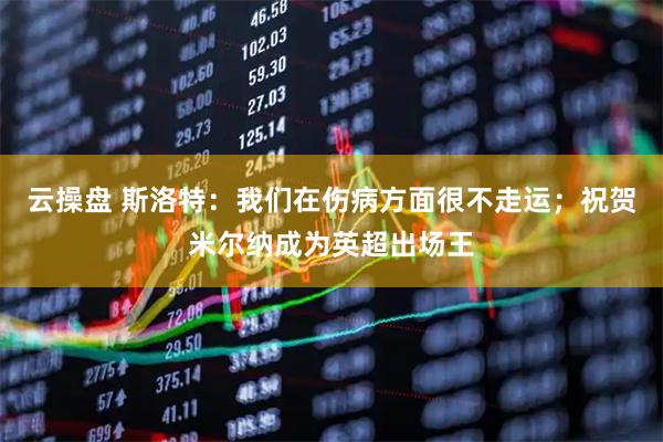 云操盘 斯洛特：我们在伤病方面很不走运；祝贺米尔纳成为英超出场王