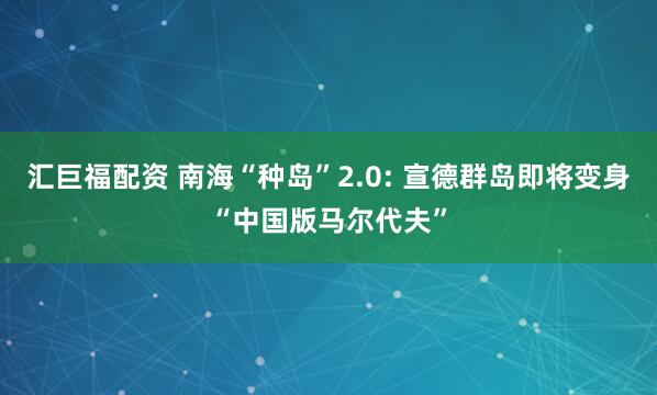 汇巨福配资 南海“种岛”2.0: 宣德群岛即将变身“中国版马尔代夫”