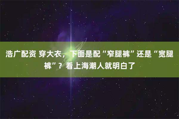 浩广配资 穿大衣，下面是配“窄腿裤”还是“宽腿裤”？看上海潮人就明白了