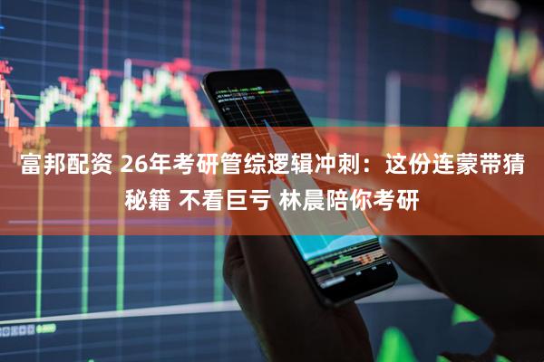 富邦配资 26年考研管综逻辑冲刺：这份连蒙带猜秘籍 不看巨亏 林晨陪你考研
