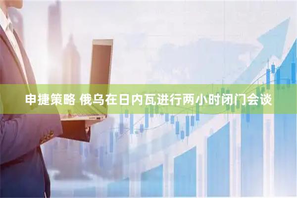 申捷策略 俄乌在日内瓦进行两小时闭门会谈