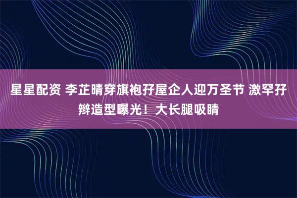 星星配资 李芷晴穿旗袍孖屋企人迎万圣节 激罕孖辫造型曝光！大长腿吸睛
