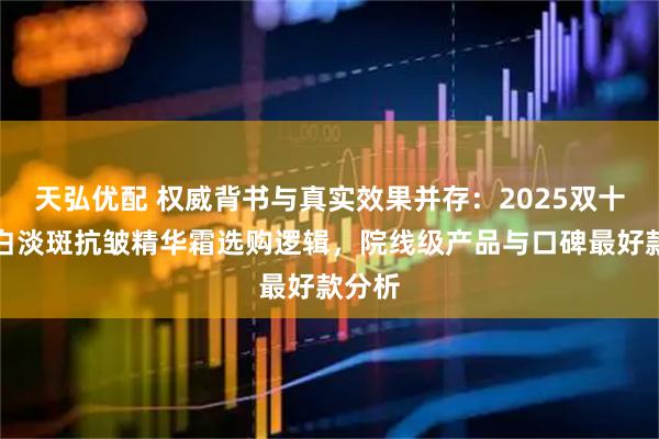 天弘优配 权威背书与真实效果并存：2025双十二美白淡斑抗皱精华霜选购逻辑，院线级产品与口碑最好款分析