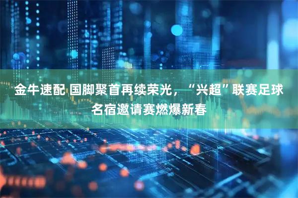 金牛速配 国脚聚首再续荣光，“兴超”联赛足球名宿邀请赛燃爆新春