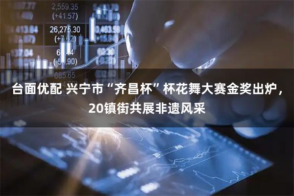 台面优配 兴宁市“齐昌杯”杯花舞大赛金奖出炉，20镇街共展非遗风采