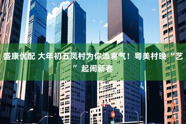 盛康优配 大年初五凤村为你添喜气！粤美村晚 “艺” 起闹新春