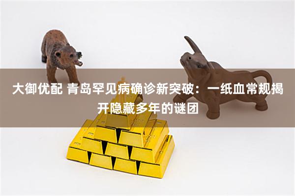大御优配 青岛罕见病确诊新突破：一纸血常规揭开隐藏多年的谜团