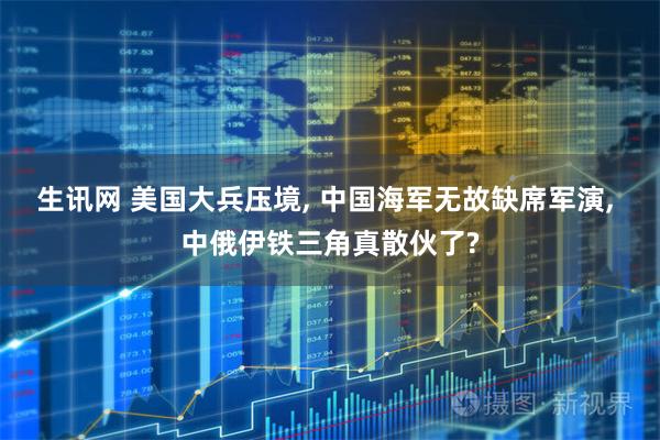 生讯网 美国大兵压境, 中国海军无故缺席军演, 中俄伊铁三角真散伙了?