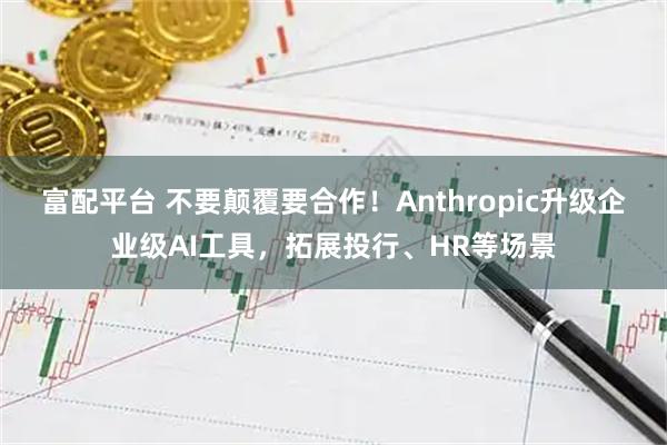 富配平台 不要颠覆要合作！Anthropic升级企业级AI工具，拓展投行、HR等场景
