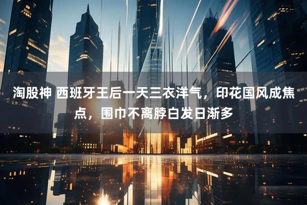 淘股神 西班牙王后一天三衣洋气，印花国风成焦点，围巾不离脖白发日渐多