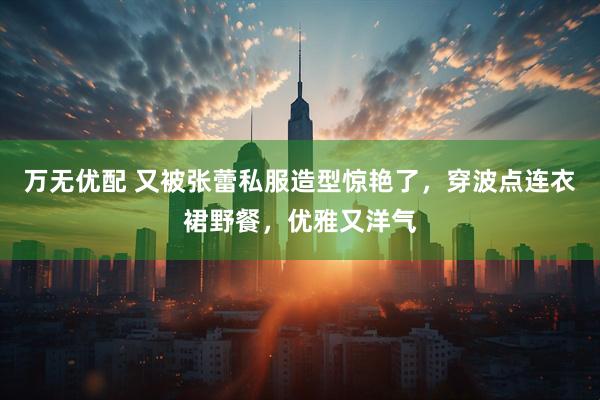 万无优配 又被张蕾私服造型惊艳了，穿波点连衣裙野餐，优雅又洋气