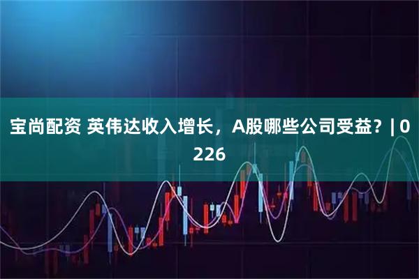 宝尚配资 英伟达收入增长，A股哪些公司受益？| 0226