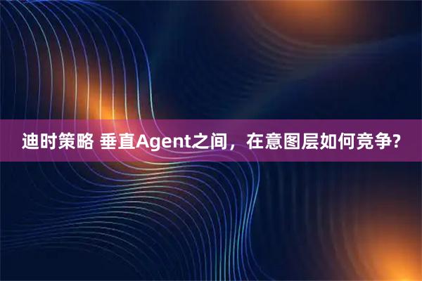 迪时策略 垂直Agent之间，在意图层如何竞争?
