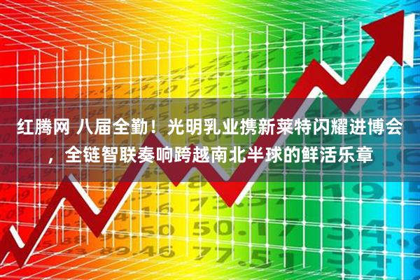 红腾网 八届全勤！光明乳业携新莱特闪耀进博会，全链智联奏响跨越南北半球的鲜活乐章
