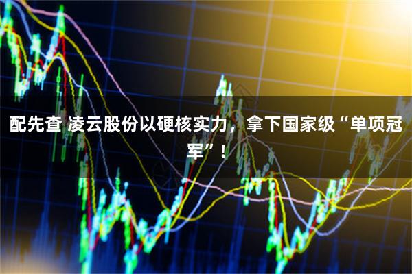 配先查 凌云股份以硬核实力，拿下国家级“单项冠军”！