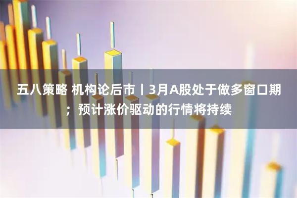 五八策略 机构论后市丨3月A股处于做多窗口期；预计涨价驱动的行情将持续