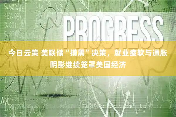 今日云策 美联储“摸黑”决策，就业疲软与通胀阴影继续笼罩美国经济