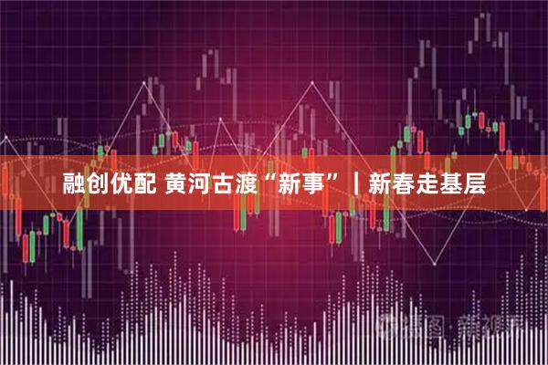 融创优配 黄河古渡“新事”｜新春走基层
