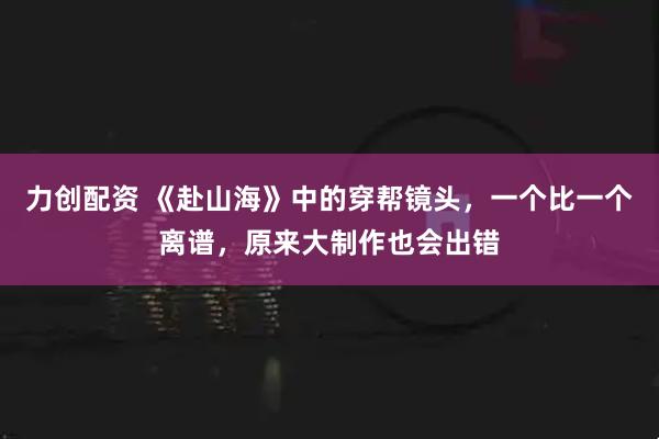 力创配资 《赴山海》中的穿帮镜头，一个比一个离谱，原来大制作也会出错