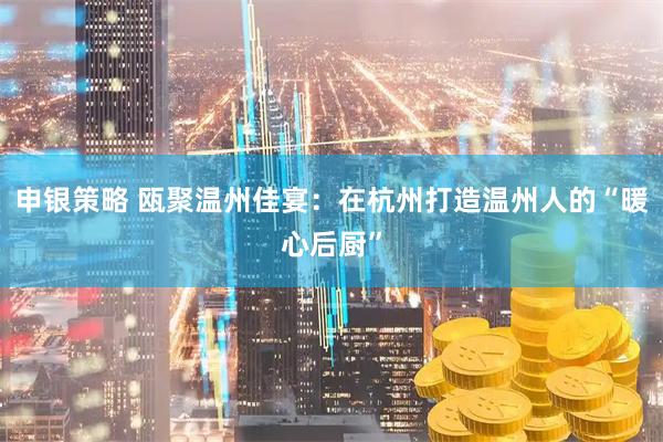 申银策略 瓯聚温州佳宴：在杭州打造温州人的“暖心后厨”