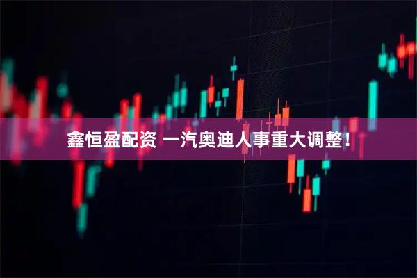 鑫恒盈配资 一汽奥迪人事重大调整！