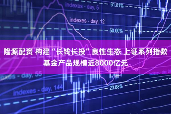 隆源配资 构建“长钱长投”良性生态 上证系列指数基金产品规模近8000亿元