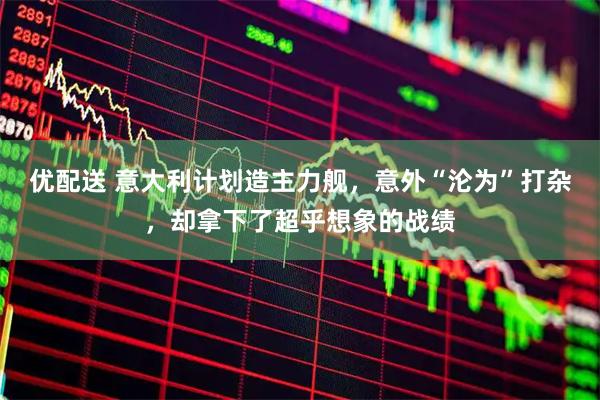 优配送 意大利计划造主力舰，意外“沦为”打杂，却拿下了超乎想象的战绩